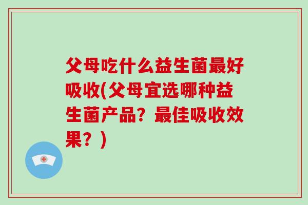 父母吃什么益生菌最好吸收(父母宜选哪种益生菌产品？最佳吸收效果？)