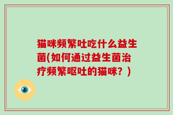 猫咪频繁吐吃什么益生菌(如何通过益生菌治疗频繁呕吐的猫咪？)