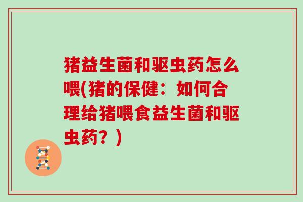 猪益生菌和驱虫药怎么喂(猪的保健：如何合理给猪喂食益生菌和驱虫药？)