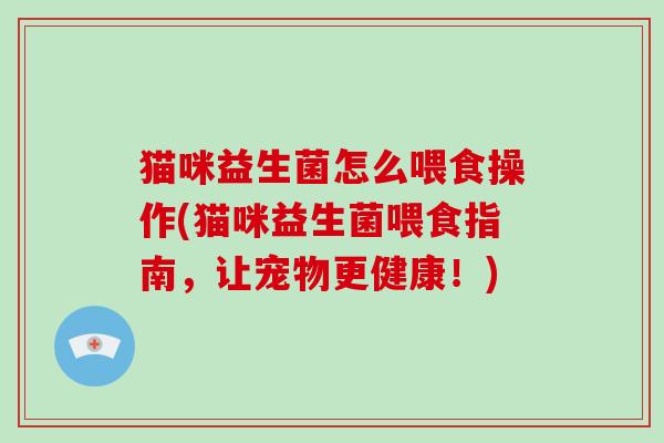 猫咪益生菌怎么喂食操作(猫咪益生菌喂食指南，让宠物更健康！)