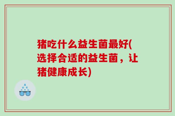 猪吃什么益生菌最好(选择合适的益生菌，让猪健康成长)