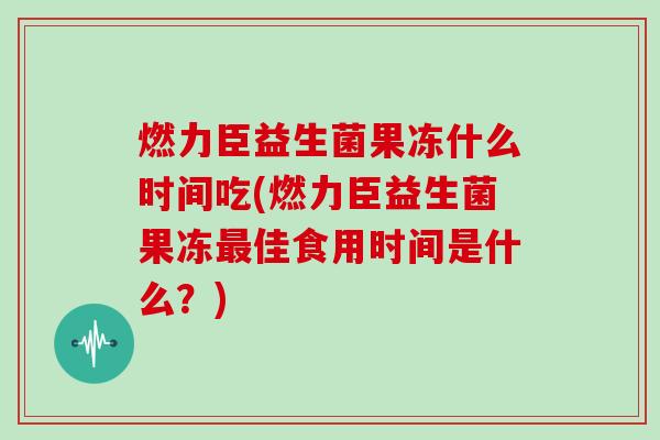 燃力臣益生菌果冻什么时间吃(燃力臣益生菌果冻最佳食用时间是什么？)