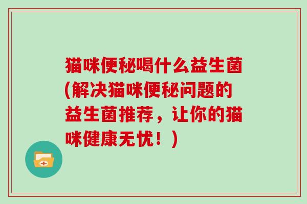 猫咪便秘喝什么益生菌(解决猫咪便秘问题的益生菌推荐，让你的猫咪健康无忧！)