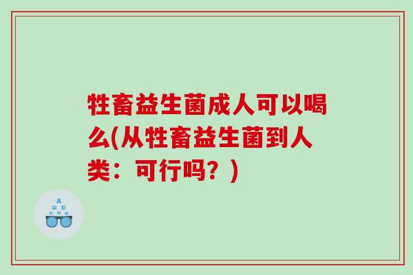 牲畜益生菌成人可以喝么(从牲畜益生菌到人类：可行吗？)