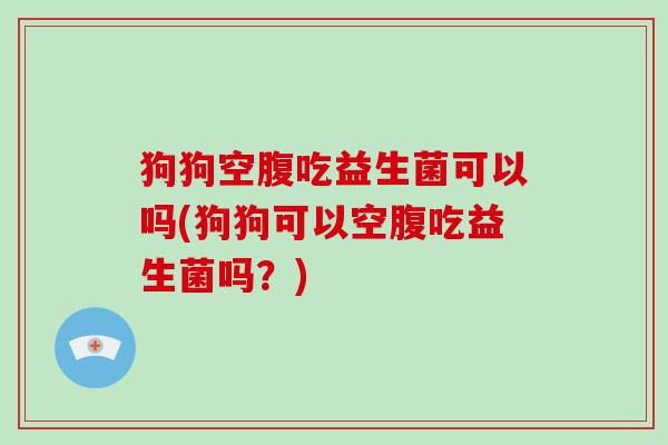 狗狗空腹吃益生菌可以吗(狗狗可以空腹吃益生菌吗？)