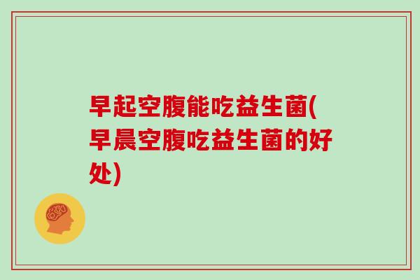 早起空腹能吃益生菌(早晨空腹吃益生菌的好处)