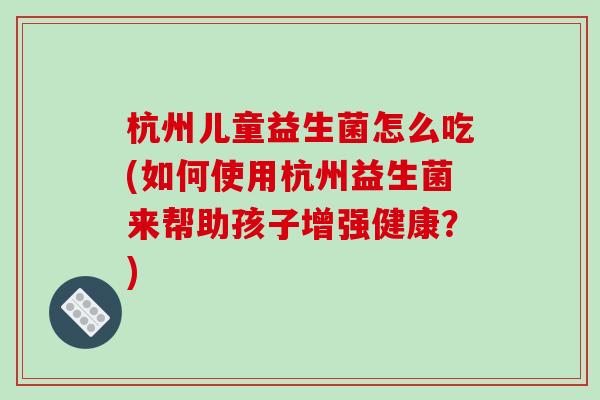 杭州儿童益生菌怎么吃(如何使用杭州益生菌来帮助孩子增强健康？)