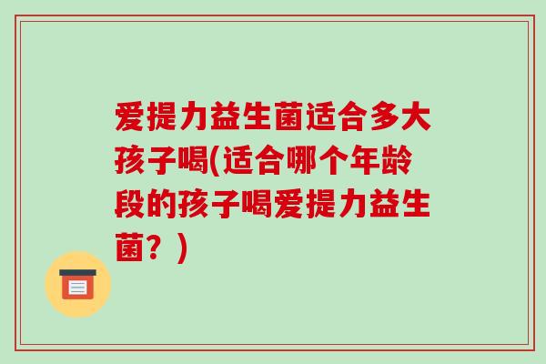 爱提力益生菌适合多大孩子喝(适合哪个年龄段的孩子喝爱提力益生菌？)