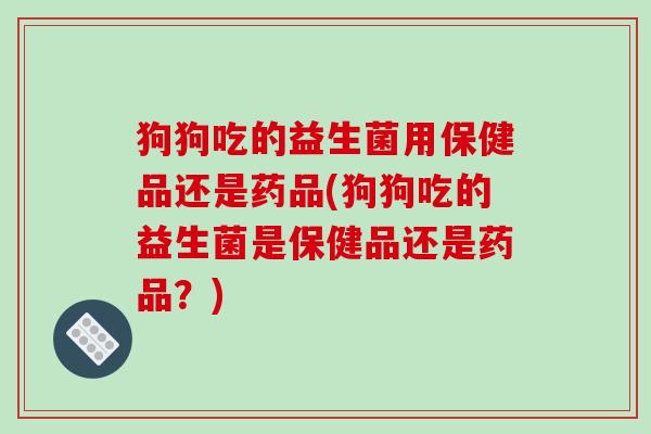 狗狗吃的益生菌用保健品还是药品(狗狗吃的益生菌是保健品还是药品？)