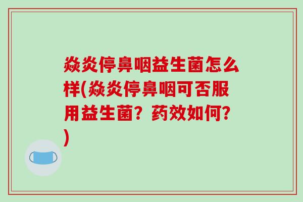 焱炎停鼻咽益生菌怎么样(焱炎停鼻咽可否服用益生菌？药效如何？)