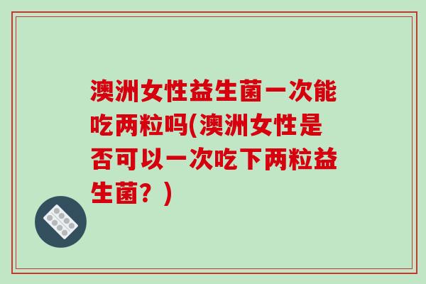 澳洲女性益生菌一次能吃两粒吗(澳洲女性是否可以一次吃下两粒益生菌？)
