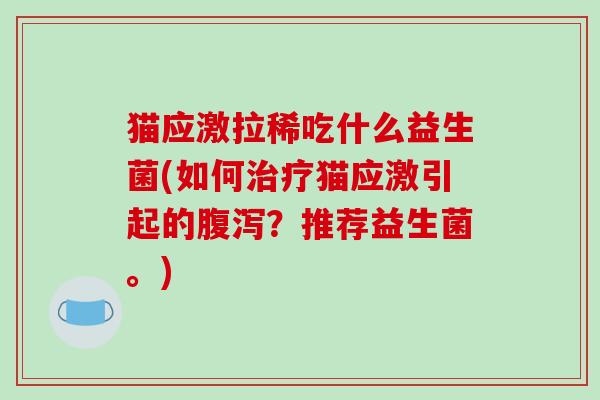 猫应激拉稀吃什么益生菌(如何治疗猫应激引起的腹泻？推荐益生菌。)