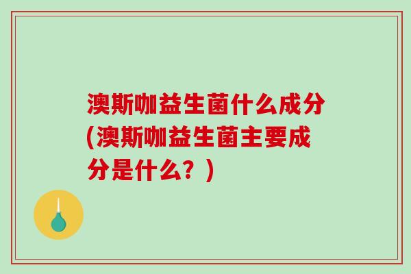 澳斯咖益生菌什么成分(澳斯咖益生菌主要成分是什么？)