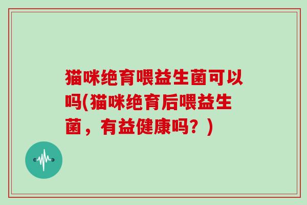 猫咪绝育喂益生菌可以吗(猫咪绝育后喂益生菌，有益健康吗？)