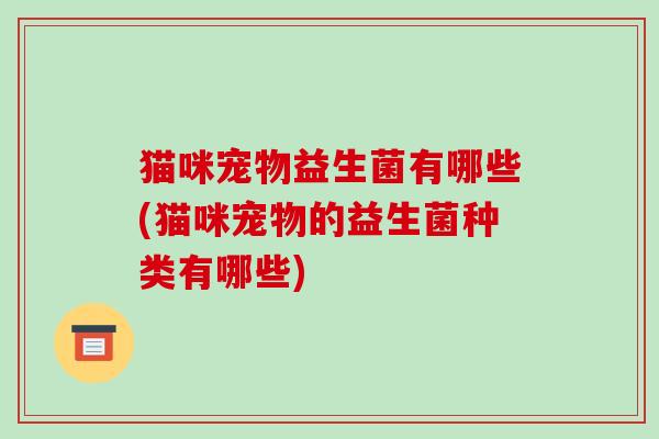 猫咪宠物益生菌有哪些(猫咪宠物的益生菌种类有哪些)