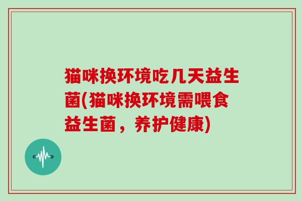 猫咪换环境吃几天益生菌(猫咪换环境需喂食益生菌，养护健康)