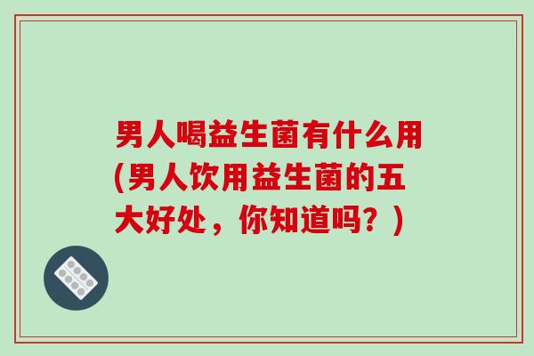 男人喝益生菌有什么用(男人饮用益生菌的五大好处,你知道吗?) 男人喝益生菌有什么用(男人饮用益生菌的五大好处,你知道吗?)