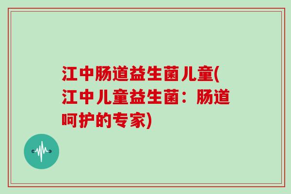 江中肠道益生菌儿童(江中儿童益生菌：肠道呵护的专家)