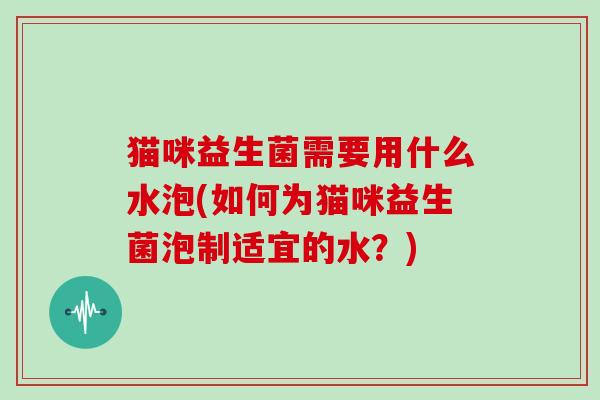 猫咪益生菌需要用什么水泡(如何为猫咪益生菌泡制适宜的水？)