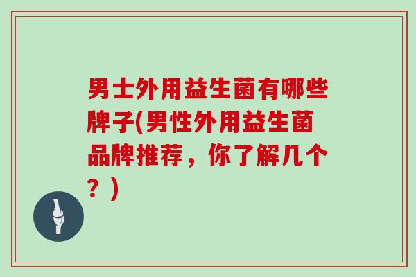 男士外用益生菌有哪些牌子(男性外用益生菌品牌推荐，你了解几个？)
