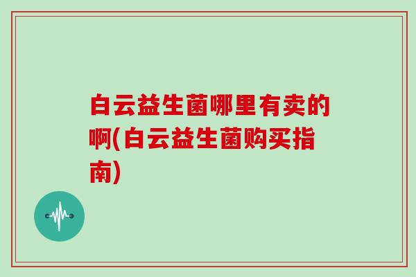 白云益生菌哪里有卖的啊(白云益生菌购买指南)