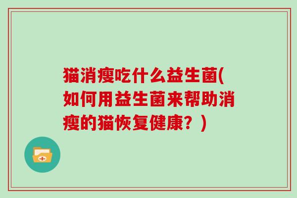 猫消瘦吃什么益生菌(如何用益生菌来帮助消瘦的猫恢复健康?) 猫消瘦吃什么益生菌(如何用益生菌来帮助消瘦的猫恢复健康?)