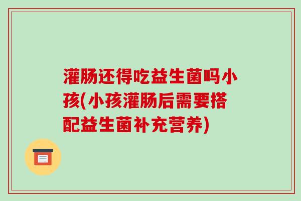 灌肠还得吃益生菌吗小孩(小孩灌肠后需要搭配益生菌补充营养)
