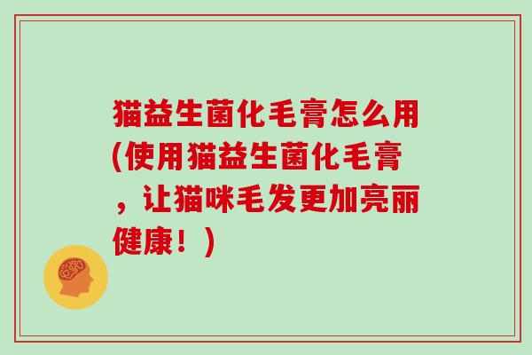 猫益生菌化毛膏怎么用(使用猫益生菌化毛膏，让猫咪毛发更加亮丽健康！)