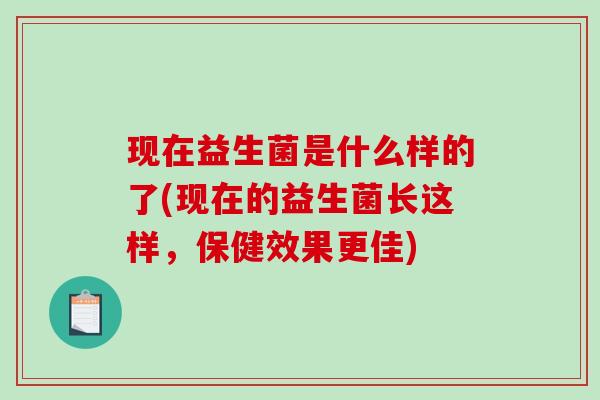 现在益生菌是什么样的了(现在的益生菌长这样，保健效果更佳)
