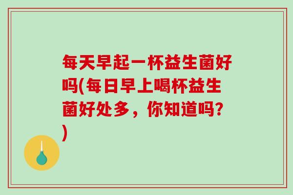 每天早起一杯益生菌好吗(每日早上喝杯益生菌好处多，你知道吗？)