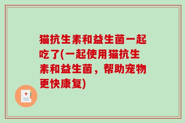 猫抗生素和益生菌一起吃了(一起使用猫抗生素和益生菌,帮助宠物更快康复) 猫抗生素和益生菌一起吃了(一起使用猫抗生素和益生菌,帮助宠物更快康复)