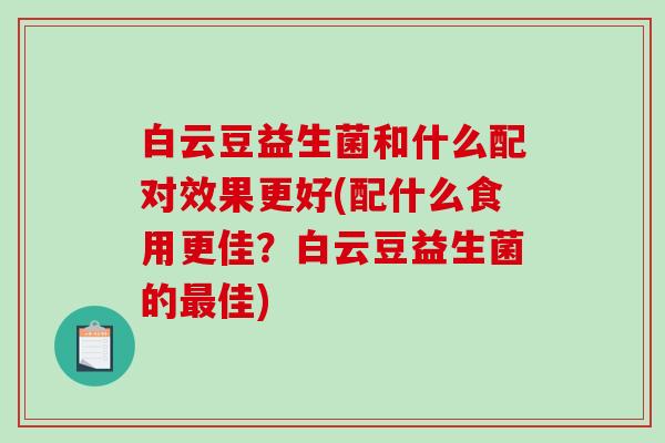 白云豆益生菌和什么配对效果更好(配什么食用更佳？白云豆益生菌的最佳)