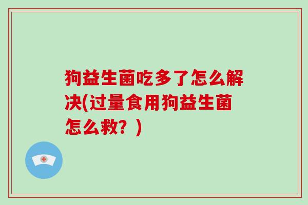 狗益生菌吃多了怎么解决(过量食用狗益生菌怎么救？)