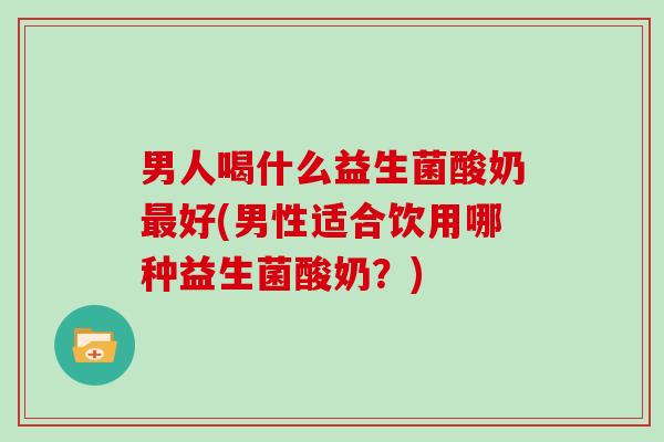 男人喝什么益生菌酸奶最好(男性适合饮用哪种益生菌酸奶？)