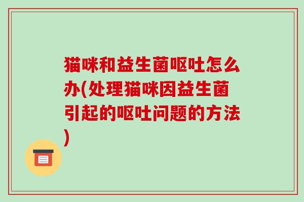猫咪和益生菌呕吐怎么办(处理猫咪因益生菌引起的呕吐问题的方法)
