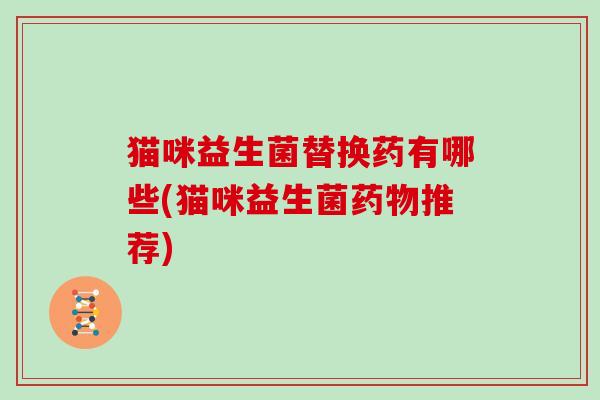 猫咪益生菌替换药有哪些(猫咪益生菌药物推荐)