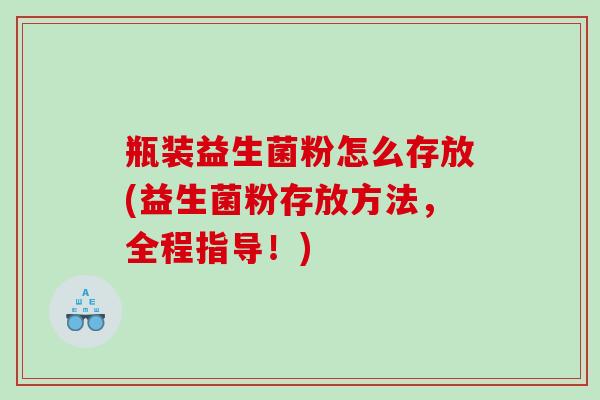 瓶装益生菌粉怎么存放(益生菌粉存放方法,全程指导!) 瓶装益生菌粉怎么存放(益生菌粉存放方法,全程指导!)