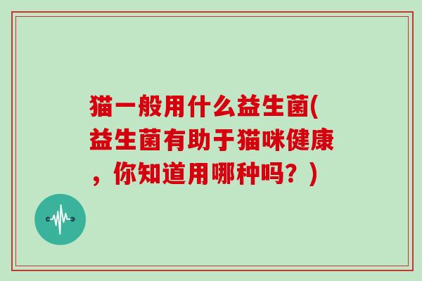 猫一般用什么益生菌(益生菌有助于猫咪健康，你知道用哪种吗？)