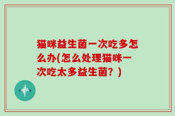 猫咪益生菌一次吃多怎么办(怎么处理猫咪一次吃太多益生菌?) 猫咪益生菌一次吃多怎么办(怎么处理猫咪一次吃太多益生菌?)
