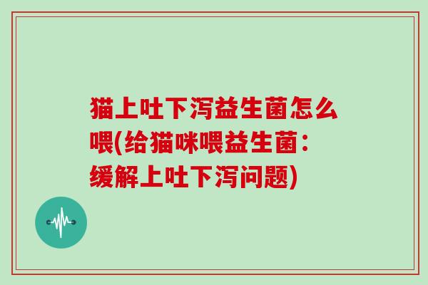 猫上吐下泻益生菌怎么喂(给猫咪喂益生菌：缓解上吐下泻问题)