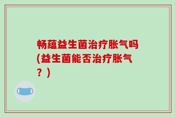 畅蕴益生菌治疗胀气吗(益生菌能否治疗胀气？)