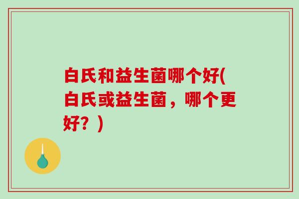 白氏和益生菌哪个好(白氏或益生菌，哪个更好？)