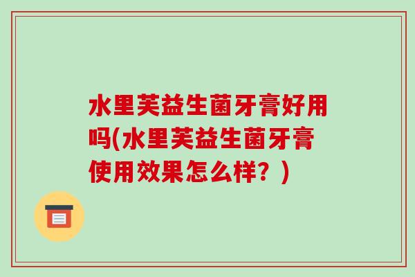 水里芙益生菌牙膏好用吗(水里芙益生菌牙膏使用效果怎么样？)