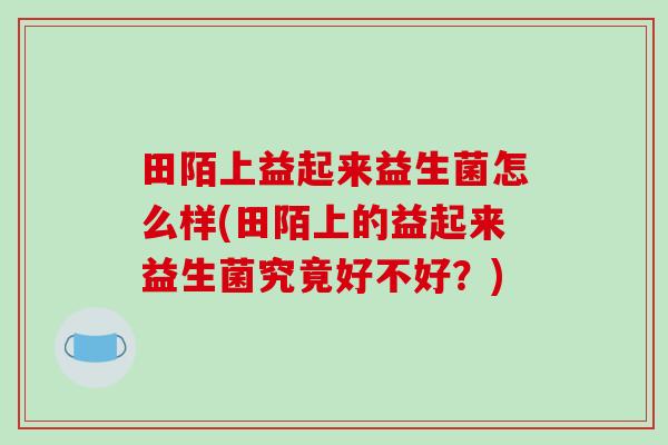 田陌上益起来益生菌怎么样(田陌上的益起来益生菌究竟好不好？)