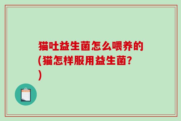 猫吐益生菌怎么喂养的(猫怎样服用益生菌？)
