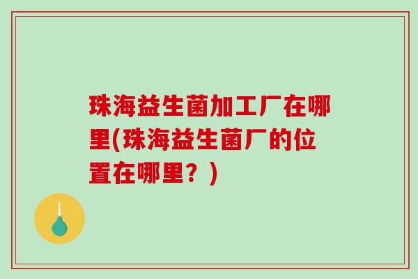 珠海益生菌加工厂在哪里(珠海益生菌厂的位置在哪里？)