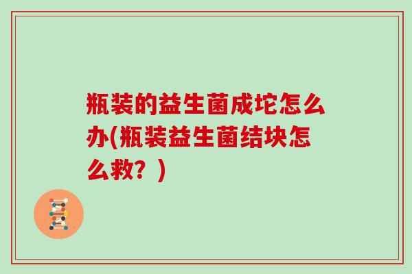 瓶装的益生菌成坨怎么办(瓶装益生菌结块怎么救？)