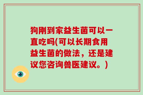 狗刚到家益生菌可以一直吃吗(可以长期食用益生菌的做法，还是建议您咨询兽医建议。)