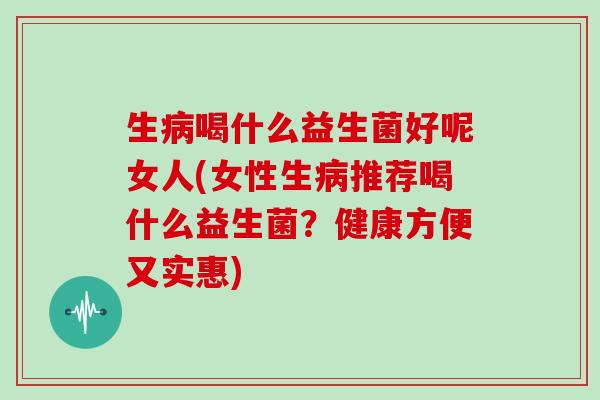 生病喝什么益生菌好呢女人(女性生病推荐喝什么益生菌？健康方便又实惠)
