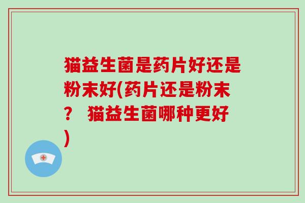猫益生菌是药片好还是粉末好(药片还是粉末？ 猫益生菌哪种更好)